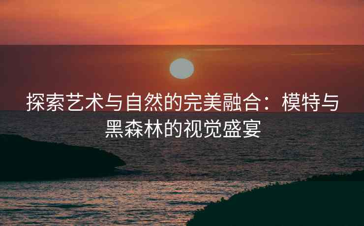 探索艺术与自然的完美融合：模特与黑森林的视觉盛宴