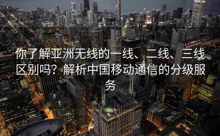 你了解亚洲无线的一线、二线、三线区别吗？解析中国移动通信的分级服务