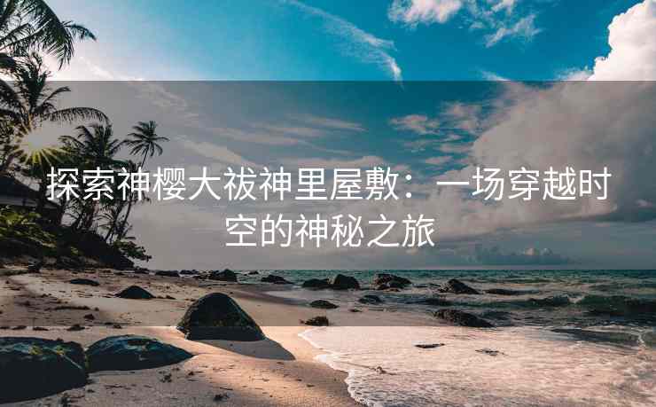探索神樱大祓神里屋敷：一场穿越时空的神秘之旅