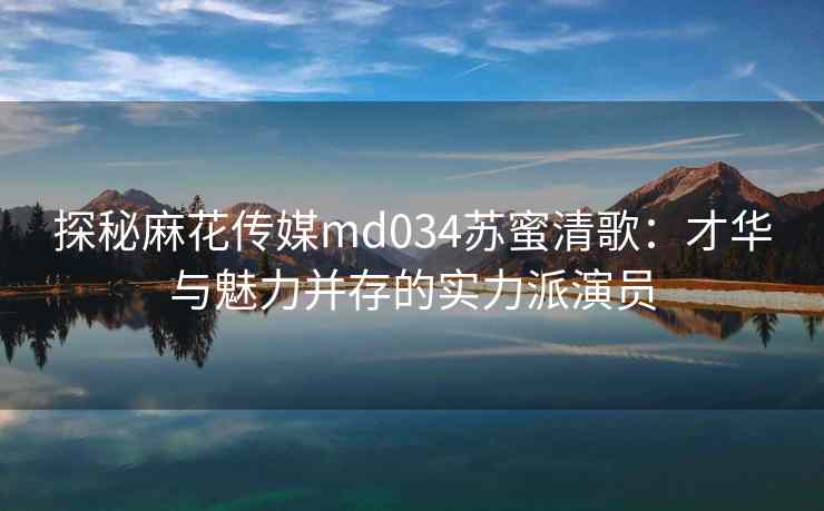 探秘麻花传媒md034苏蜜清歌：才华与魅力并存的实力派演员