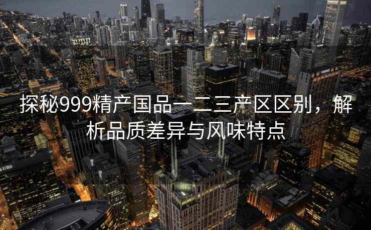 探秘999精产国品一二三产区区别，解析品质差异与风味特点