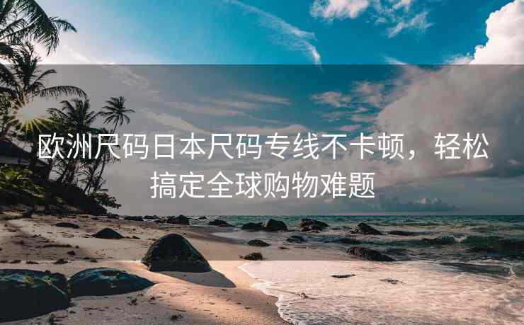 欧洲尺码日本尺码专线不卡顿，轻松搞定全球购物难题