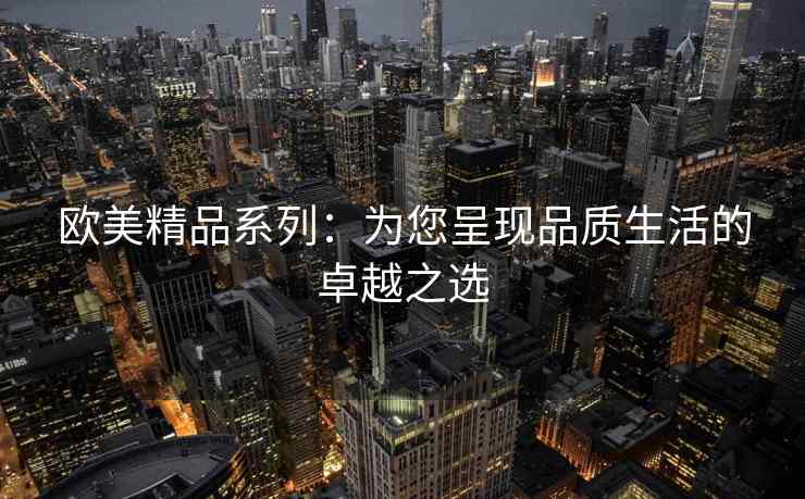 欧美精品系列：为您呈现品质生活的卓越之选