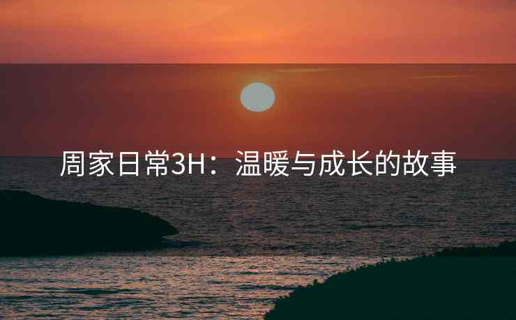 周家日常3H：温暖与成长的故事