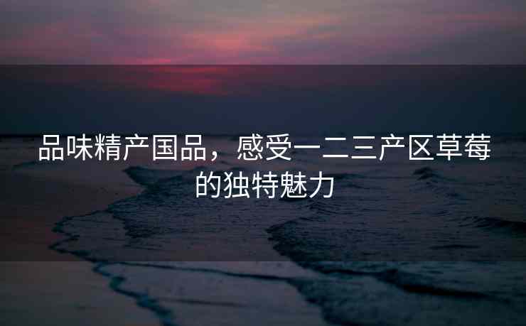 品味精产国品，感受一二三产区草莓的独特魅力
