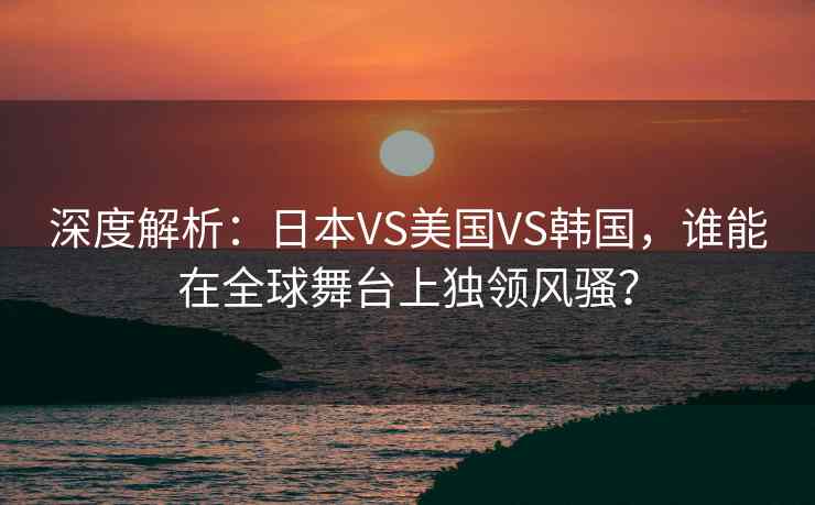 深度解析：日本VS美国VS韩国，谁能在全球舞台上独领风骚？