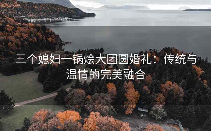三个媳妇一锅烩大团圆婚礼：传统与温情的完美融合